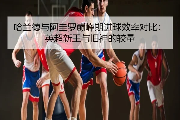 哈兰德与阿圭罗巅峰期进球效率对比：英超新王与旧神的较量